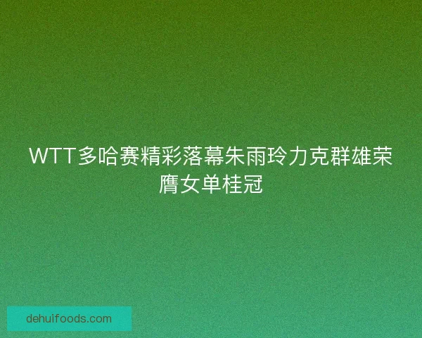 WTT多哈赛精彩落幕朱雨玲力克群雄荣膺女单桂冠