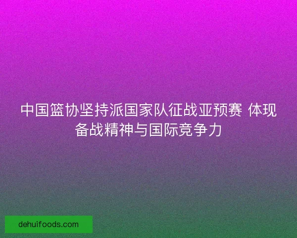 中国篮协坚持派国家队征战亚预赛 体现备战精神与国际竞争力