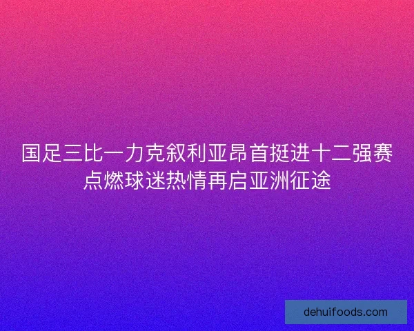 国足三比一力克叙利亚昂首挺进十二强赛点燃球迷热情再启亚洲征途