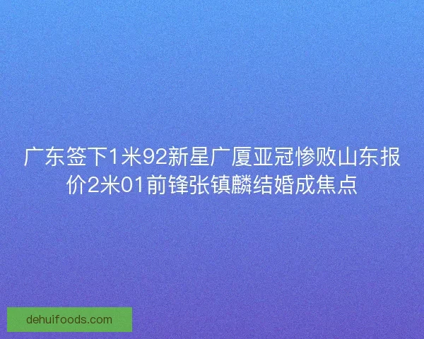 广东签下1米92新星广厦亚冠惨败山东报价2米01前锋张镇麟结婚成焦点